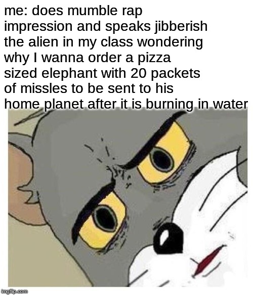 Unsettled Tom | me: does mumble rap impression and speaks jibberish
the alien in my class wondering why I wanna order a pizza sized elephant with 20 packets of missles to be sent to his home planet after it is burning in water | image tagged in unsettled tom | made w/ Imgflip meme maker