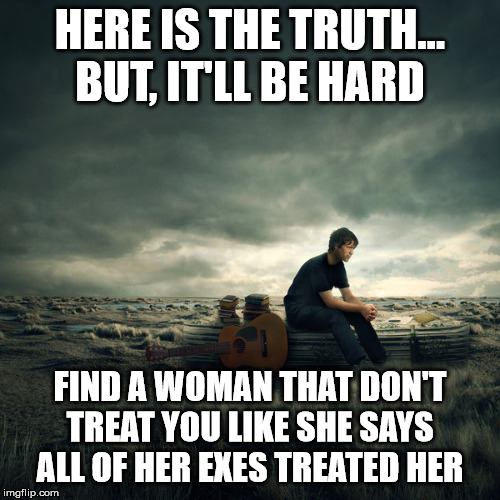 It won't be easy... | HERE IS THE TRUTH... BUT, IT'LL BE HARD; FIND A WOMAN THAT DON'T TREAT YOU LIKE SHE SAYS ALL OF HER EXES TREATED HER | image tagged in lonelyness,dating,online dating,marriage,divorce,breakup | made w/ Imgflip meme maker