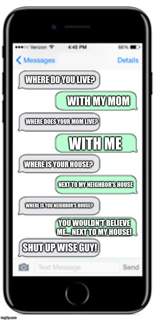 When a kidnapper tries to ask for your information | WHERE DO YOU LIVE? WITH MY MOM; WHERE DOES YOUR MOM LIVE? WITH ME; WHERE IS YOUR HOUSE? NEXT TO MY NEIGHBOR'S HOUSE; WHERE IS YOU NEIGHBOR'S HOUSE? YOU WOULDN'T BELIEVE ME... NEXT TO MY HOUSE! SHUT UP WISE GUY! | image tagged in funny,funny memes,texting | made w/ Imgflip meme maker