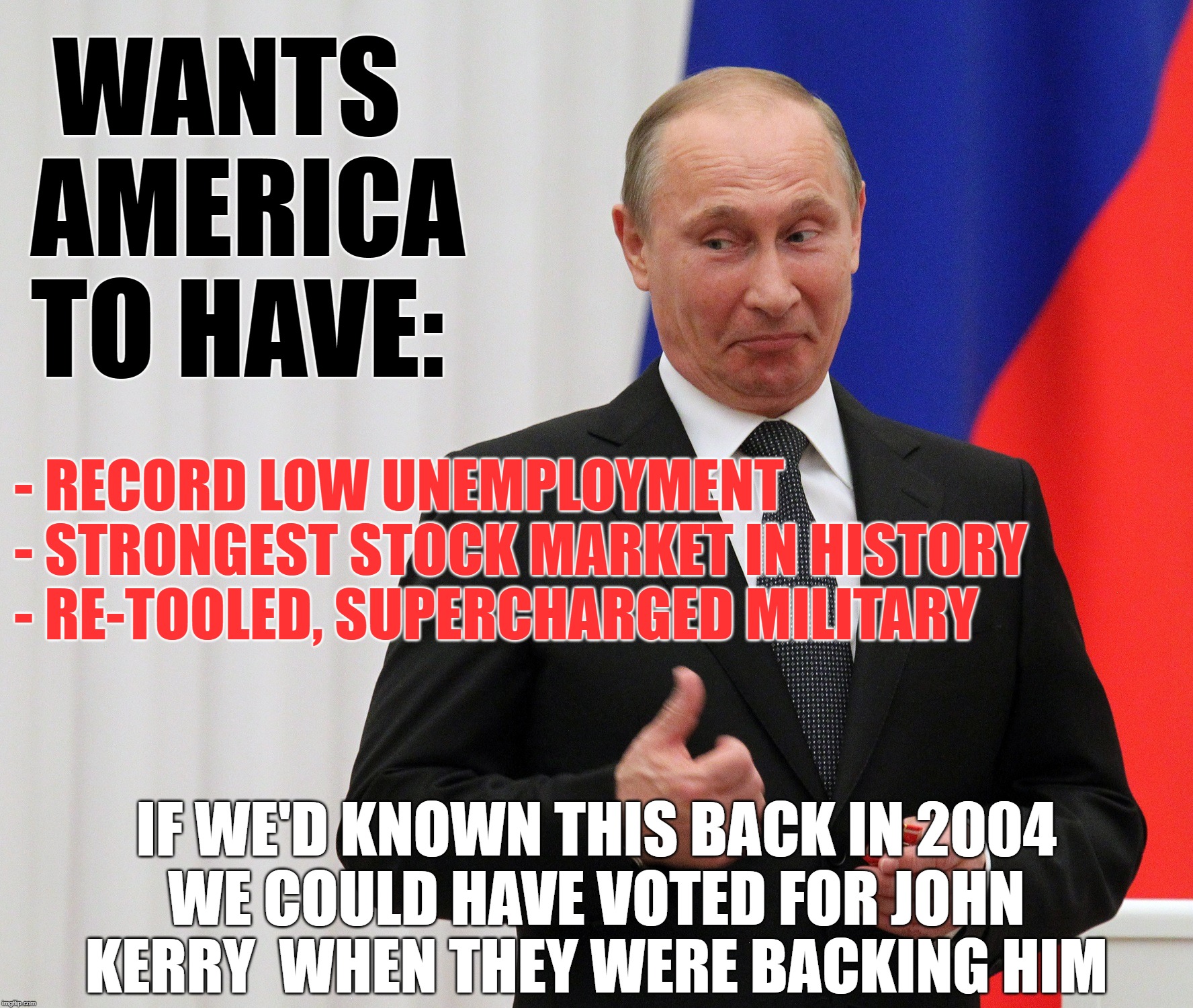 WANTS AMERICA TO HAVE:; - RECORD LOW UNEMPLOYMENT
- STRONGEST STOCK MARKET IN HISTORY
- RE-TOOLED, SUPERCHARGED MILITARY; IF WE'D KNOWN THIS BACK IN 2004; WE COULD HAVE VOTED FOR JOHN KERRY  WHEN THEY WERE BACKING HIM | image tagged in trump landslide 2020,maga,tds,putin | made w/ Imgflip meme maker