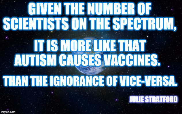 planet earth from space | GIVEN THE NUMBER OF SCIENTISTS ON THE SPECTRUM, IT IS MORE LIKE THAT AUTISM CAUSES VACCINES. THAN THE IGNORANCE OF VICE-VERSA. JULIE STRATFORD | image tagged in planet earth from space | made w/ Imgflip meme maker