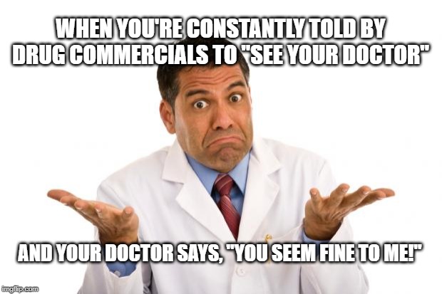Confused doctor | WHEN YOU'RE CONSTANTLY TOLD BY DRUG COMMERCIALS TO "SEE YOUR DOCTOR"; AND YOUR DOCTOR SAYS, "YOU SEEM FINE TO ME!" | image tagged in confused doctor | made w/ Imgflip meme maker