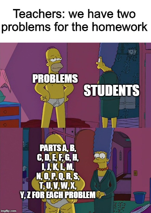 Hidden Hindrance Homer | Teachers: we have two problems for the homework; STUDENTS; PROBLEMS; PARTS A, B, C, D, E, F, G, H, I, J, K, L, M, N, O, P, Q, R, S, T, U, V, W, X, Y, Z FOR EACH PROBLEM | image tagged in hidden hindrance homer | made w/ Imgflip meme maker