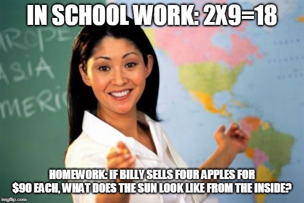 Unhelpful High School Teacher | IN SCHOOL WORK: 2X9=18; HOMEWORK: IF BILLY SELLS FOUR APPLES FOR $90 EACH, WHAT DOES THE SUN LOOK LIKE FROM THE INSIDE? | image tagged in memes,unhelpful high school teacher | made w/ Imgflip meme maker