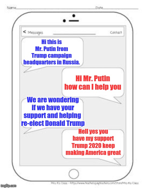 Text messages | Hi this is Mr. Putin from Trump campaign headquarters in Russia. Hi Mr. Putin how can I help you; We are wondering if we have your support and helping 
re-elect Donald Trump; Hell yes you have my support Trump 2020 keep making America great | image tagged in text messages | made w/ Imgflip meme maker