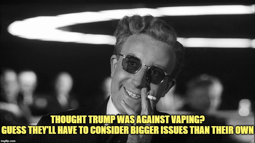 Doctor Strangelove says... | THOUGHT TRUMP WAS AGAINST VAPING?

GUESS THEY'LL HAVE TO CONSIDER BIGGER ISSUES THAN THEIR OWN | image tagged in doctor strangelove says | made w/ Imgflip meme maker