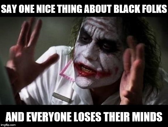 I got absolutely jumped on for simply saying "black is beautiful" lmao. Exactly why we need this stream! | SAY ONE NICE THING ABOUT BLACK FOLKS; AND EVERYONE LOSES THEIR MINDS | image tagged in joker everyone loses their minds,black people,white people,racism,bigotry | made w/ Imgflip meme maker