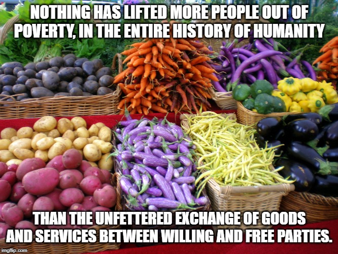 Farmers' market colors | NOTHING HAS LIFTED MORE PEOPLE OUT OF POVERTY, IN THE ENTIRE HISTORY OF HUMANITY; THAN THE UNFETTERED EXCHANGE OF GOODS AND SERVICES BETWEEN WILLING AND FREE PARTIES. | image tagged in farmers' market colors | made w/ Imgflip meme maker