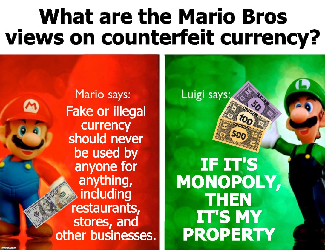 Reality Versus Monopoly | What are the Mario Bros views on counterfeit currency? Fake or illegal
currency
should never
be used by
anyone for
anything,
including
restaurants,
stores, and
other businesses. IF IT'S
MONOPOLY,
THEN
IT'S MY
PROPERTY | image tagged in mario bros views,reality,reality check,monopoly,monopoly money | made w/ Imgflip meme maker