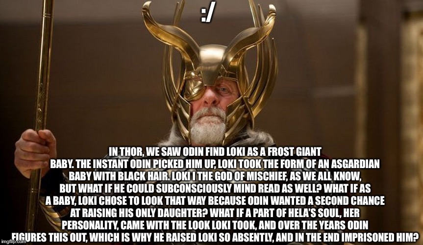 Something to lie awake at night about if you were having trouble thinking of a reason... | :/; IN THOR, WE SAW ODIN FIND LOKI AS A FROST GIANT BABY. THE INSTANT ODIN PICKED HIM UP, LOKI TOOK THE FORM OF AN ASGARDIAN BABY WITH BLACK HAIR. LOKI I THE GOD OF MISCHIEF, AS WE ALL KNOW, BUT WHAT IF HE COULD SUBCONSCIOUSLY MIND READ AS WELL? WHAT IF AS A BABY, LOKI CHOSE TO LOOK THAT WAY BECAUSE ODIN WANTED A SECOND CHANCE AT RAISING HIS ONLY DAUGHTER? WHAT IF A PART OF HELA’S SOUL, HER PERSONALITY, CAME WITH THE LOOK LOKI TOOK, AND OVER THE YEARS ODIN FIGURES THIS OUT, WHICH IS WHY HE RAISED LOKI SO ABSENTLY, AND IN THE END IMPRISONED HIM? | image tagged in loki,memes | made w/ Imgflip meme maker