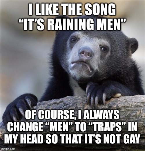 Confession Bear Meme | I LIKE THE SONG “IT’S RAINING MEN”; OF COURSE, I ALWAYS CHANGE “MEN” TO “TRAPS” IN MY HEAD SO THAT IT’S NOT GAY | image tagged in memes,confession bear,music,song,men,traps | made w/ Imgflip meme maker