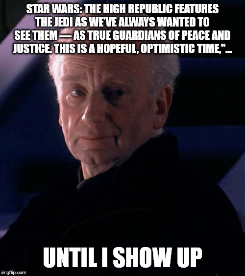 Palpatine | STAR WARS: THE HIGH REPUBLIC FEATURES THE JEDI AS WE’VE ALWAYS WANTED TO SEE THEM — AS TRUE GUARDIANS OF PEACE AND JUSTICE. THIS IS A HOPEFUL, OPTIMISTIC TIME,"... UNTIL I SHOW UP | image tagged in palpatine | made w/ Imgflip meme maker