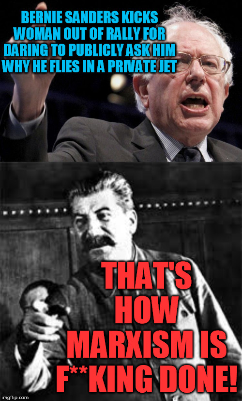 From China to Cuba, NK, and the USSR, hypocrisy on the backs of the masses is how Marxist elites have ALWAYS lived. | BERNIE SANDERS KICKS WOMAN OUT OF RALLY FOR DARING TO PUBLICLY ASK HIM
WHY HE FLIES IN A PRIVATE JET; THAT'S HOW MARXISM IS F**KING DONE! | image tagged in bernie sanders,joseph stalin go to gulag,hypocrisy,green environmentalism,greta thunberg,democrats | made w/ Imgflip meme maker