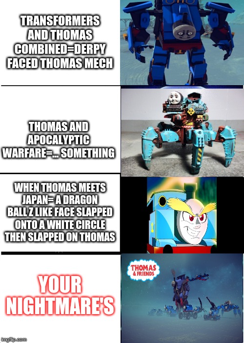 creepy thomas's | TRANSFORMERS AND THOMAS COMBINED=DERPY FACED THOMAS MECH; THOMAS AND APOCALYPTIC WARFARE=... SOMETHING; WHEN THOMAS MEETS JAPAN= A DRAGON BALL Z LIKE FACE SLAPPED ONTO A WHITE CIRCLE THEN SLAPPED ON THOMAS; YOUR NIGHTMARE'S | image tagged in memes,expanding brain,thomas the tank engine,creepy,funny,lol | made w/ Imgflip meme maker