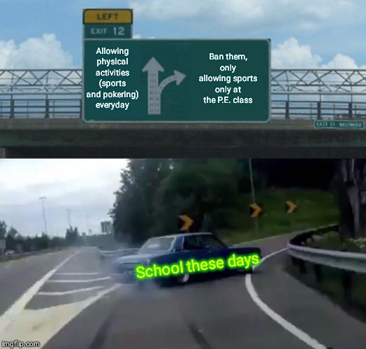 Left Exit 12 Off Ramp Meme | Allowing physical activities (sports and pokering) everyday; Ban them, only allowing sports only at the P.E. class; School these days | image tagged in memes,left exit 12 off ramp | made w/ Imgflip meme maker