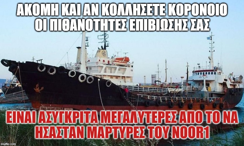 ΑΚΟΜΗ ΚΑΙ ΑΝ ΚΟΛΛΗΣΕΤΕ ΚΟΡΟΝΟΙΟ
ΟΙ ΠΙΘΑΝΟΤΗΤΕΣ ΕΠΙΒΙΩΣΗΣ ΣΑΣ; ΕΙΝΑΙ ΑΣΥΓΚΡΙΤΑ ΜΕΓΑΛΥΤΕΡΕΣ ΑΠΟ ΤΟ ΝΑ
ΗΣΑΣΤΑΝ ΜΑΡΤΥΡΕΣ ΤΟΥ NOOR1 | made w/ Imgflip meme maker