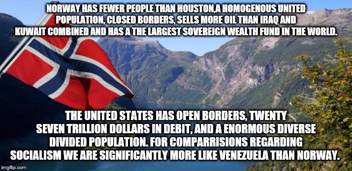 yep | NORWAY HAS FEWER PEOPLE THAN HOUSTON,A HOMOGENOUS UNITED POPULATION, CLOSED BORDERS, SELLS MORE OIL THAN IRAQ AND KUWAIT COMBINED AND HAS A THE LARGEST SOVEREIGN WEALTH FUND IN THE WORLD. THE UNITED STATES HAS OPEN BORDERS, TWENTY SEVEN TRILLION DOLLARS IN DEBIT, AND A ENORMOUS DIVERSE DIVIDED POPULATION. FOR COMPARRISIONS REGARDING SOCIALISM WE ARE SIGNIFICANTLY MORE LIKE VENEZUELA THAN NORWAY. | image tagged in norway,bernie sanders,socialism,democrats | made w/ Imgflip meme maker