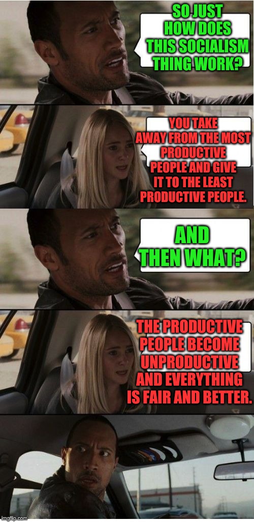 From each according to his means to each according to his needs. What could possibly go wrong? | SO JUST HOW DOES THIS SOCIALISM THING WORK? YOU TAKE AWAY FROM THE MOST PRODUCTIVE PEOPLE AND GIVE IT TO THE LEAST PRODUCTIVE PEOPLE. AND THEN WHAT? THE PRODUCTIVE PEOPLE BECOME UNPRODUCTIVE AND EVERYTHING IS FAIR AND BETTER. | image tagged in the rock conversation | made w/ Imgflip meme maker