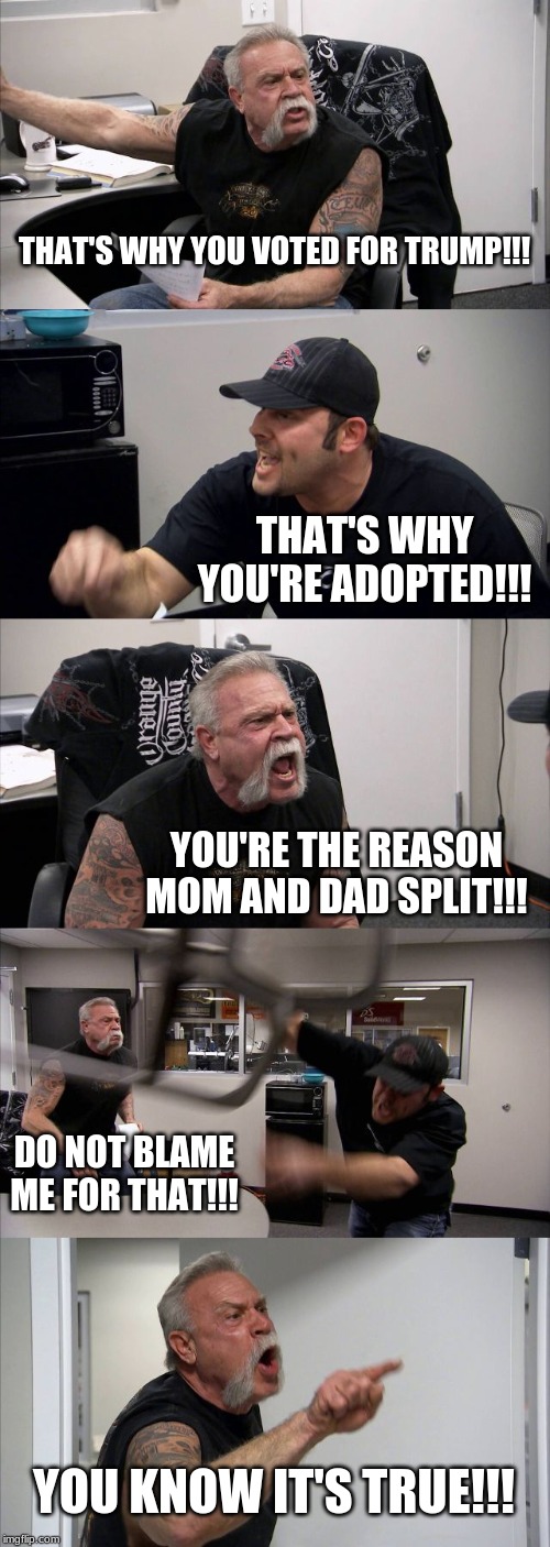 American Chopper Argument | THAT'S WHY YOU VOTED FOR TRUMP!!! THAT'S WHY YOU'RE ADOPTED!!! YOU'RE THE REASON MOM AND DAD SPLIT!!! DO NOT BLAME ME FOR THAT!!! YOU KNOW IT'S TRUE!!! | image tagged in memes,american chopper argument | made w/ Imgflip meme maker