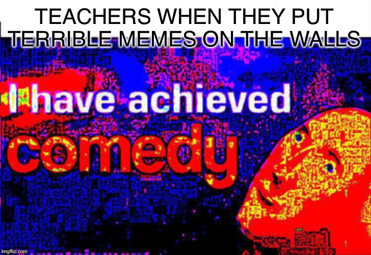 I have achieved comedy | TEACHERS WHEN THEY PUT TERRIBLE MEMES ON THE WALLS | image tagged in i have achieved comedy,cat,cats,funny,fun,memes | made w/ Imgflip meme maker