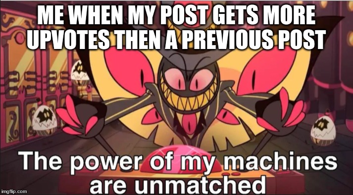 the power of my machines are unmatched |  ME WHEN MY POST GETS MORE UPVOTES THEN A PREVIOUS POST | image tagged in the power of my machines are unmatched | made w/ Imgflip meme maker
