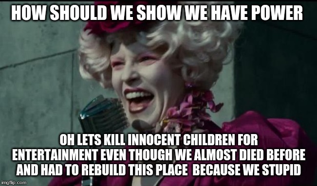Happy Hunger Games | HOW SHOULD WE SHOW WE HAVE POWER; OH LETS KILL INNOCENT CHILDREN FOR ENTERTAINMENT EVEN THOUGH WE ALMOST DIED BEFORE AND HAD TO REBUILD THIS PLACE  BECAUSE WE STUPID | image tagged in happy hunger games | made w/ Imgflip meme maker