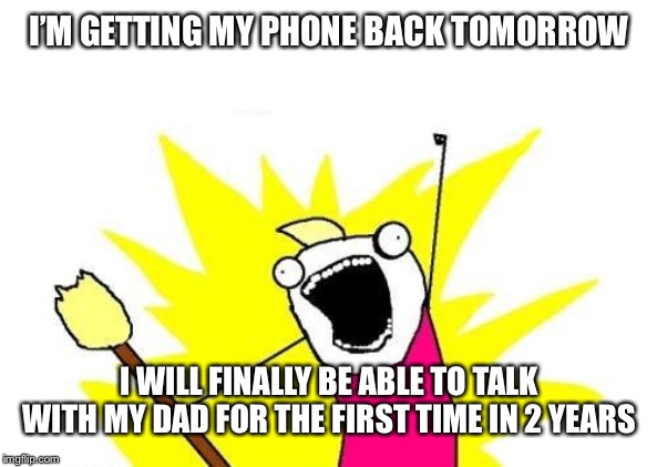 X All The Y Meme | I’M GETTING MY PHONE BACK TOMORROW; I WILL FINALLY BE ABLE TO TALK WITH MY DAD FOR THE FIRST TIME IN 2 YEARS | image tagged in memes,x all the y | made w/ Imgflip meme maker