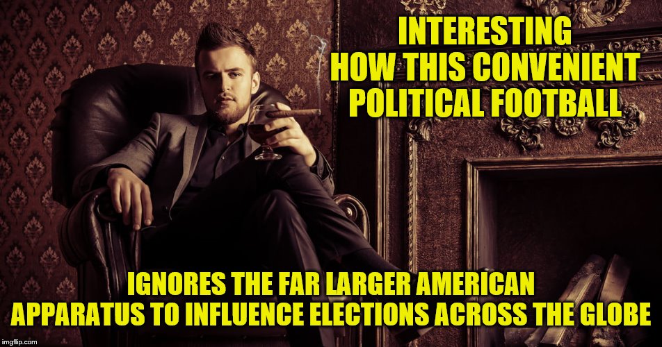 INTERESTING HOW THIS CONVENIENT POLITICAL FOOTBALL IGNORES THE FAR LARGER AMERICAN APPARATUS TO INFLUENCE ELECTIONS ACROSS THE GLOBE | made w/ Imgflip meme maker