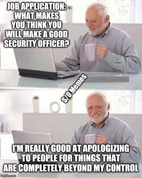 Hide the Pain Harold | JOB APPLICATION: WHAT MAKES YOU THINK YOU WILL MAKE A GOOD SECURITY OFFICER? S/O Memes; I'M REALLY GOOD AT APOLOGIZING TO PEOPLE FOR THINGS THAT ARE COMPLETELY BEYOND MY CONTROL | image tagged in memes,hide the pain harold | made w/ Imgflip meme maker