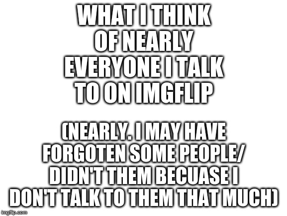 sorry if I forgot you. I can't add everyone. there are a lot of people. | WHAT I THINK OF NEARLY EVERYONE I TALK TO ON IMGFLIP; (NEARLY. I MAY HAVE FORGOTEN SOME PEOPLE/ DIDN'T THEM BECUASE I DON'T TALK TO THEM THAT MUCH) | image tagged in blank white template | made w/ Imgflip meme maker