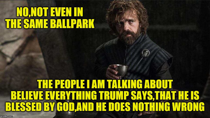 NO,NOT EVEN IN THE SAME BALLPARK THE PEOPLE I AM TALKING ABOUT BELIEVE EVERYTHING TRUMP SAYS,THAT HE IS BLESSED BY GOD,AND HE DOES NOTHING W | made w/ Imgflip meme maker