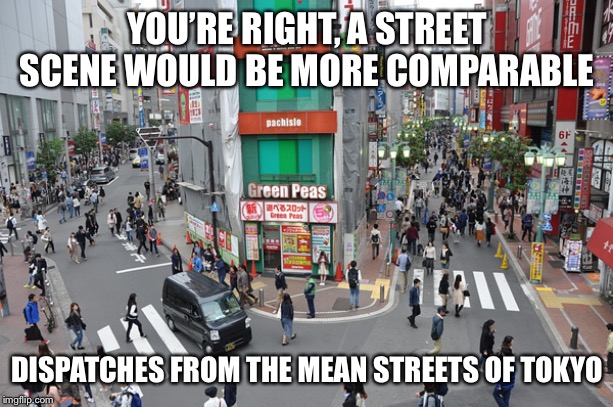 Tokyo chaos | YOU’RE RIGHT, A STREET SCENE WOULD BE MORE COMPARABLE DISPATCHES FROM THE MEAN STREETS OF TOKYO | image tagged in tokyo chaos | made w/ Imgflip meme maker