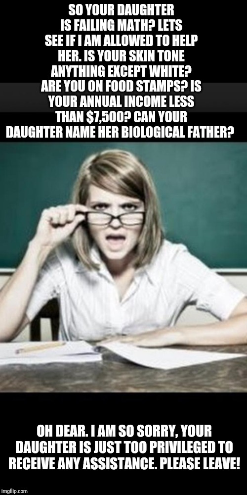 Remember when schools used to be places of teaching, learning, and critical thinking? Me neither! | SO YOUR DAUGHTER IS FAILING MATH? LETS SEE IF I AM ALLOWED TO HELP HER. IS YOUR SKIN TONE ANYTHING EXCEPT WHITE? ARE YOU ON FOOD STAMPS? IS YOUR ANNUAL INCOME LESS THAN $7,500? CAN YOUR DAUGHTER NAME HER BIOLOGICAL FATHER? OH DEAR. I AM SO SORRY, YOUR DAUGHTER IS JUST TOO PRIVILEGED TO RECEIVE ANY ASSISTANCE. PLEASE LEAVE! | image tagged in school,unhelpful high school teacher,liberals | made w/ Imgflip meme maker