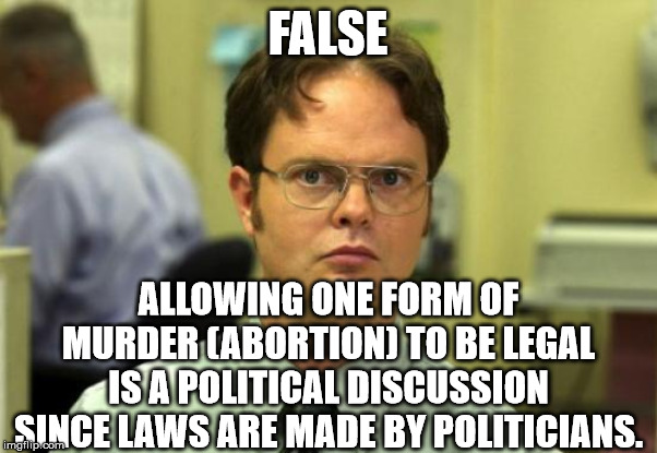 Dwight Schrute Meme | FALSE ALLOWING ONE FORM OF MURDER (ABORTION) TO BE LEGAL IS A POLITICAL DISCUSSION SINCE LAWS ARE MADE BY POLITICIANS. | image tagged in memes,dwight schrute | made w/ Imgflip meme maker