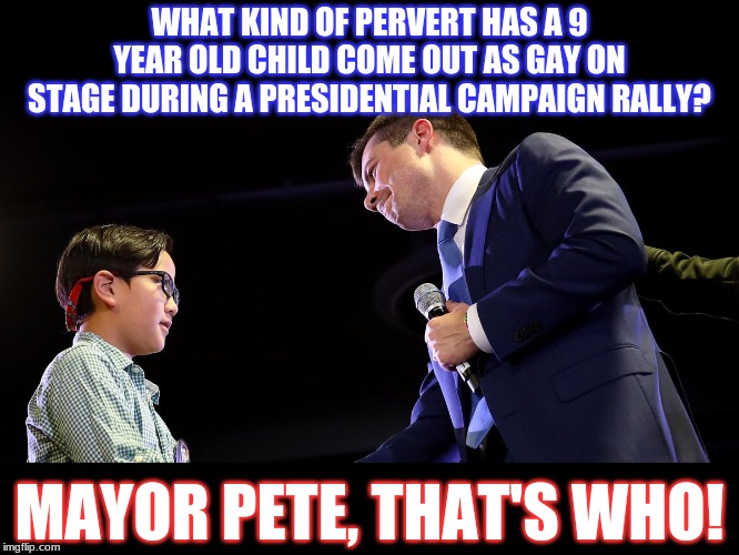 Child exploitation for political gain.
This is just depraved.
What 9 year old even thinks about shit like this? | WHAT KIND OF PERVERT HAS A 9 YEAR OLD CHILD COME OUT AS GAY ON STAGE DURING A PRESIDENTIAL CAMPAIGN RALLY? MAYOR PETE, THAT'S WHO! | image tagged in mayor pete,democrats,2020 elections,trump 2020,political,politics | made w/ Imgflip meme maker
