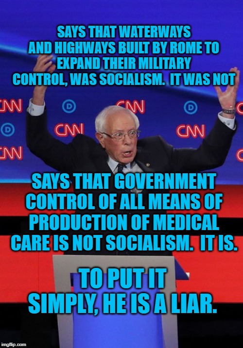 Bernie Sanders | SAYS THAT WATERWAYS AND HIGHWAYS BUILT BY ROME TO EXPAND THEIR MILITARY CONTROL, WAS SOCIALISM.  IT WAS NOT; SAYS THAT GOVERNMENT CONTROL OF ALL MEANS OF PRODUCTION OF MEDICAL CARE IS NOT SOCIALISM.  IT IS. TO PUT IT SIMPLY, HE IS A LIAR. | image tagged in bernie sanders | made w/ Imgflip meme maker