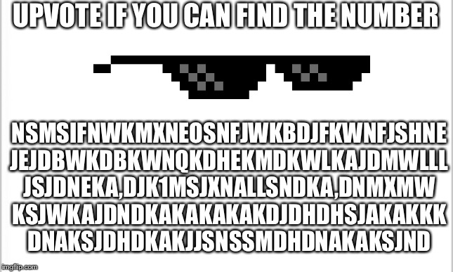 white background | UPVOTE IF YOU CAN FIND THE NUMBER; NSMSIFNWKMXNEOSNFJWKBDJFKWNFJSHNE
JEJDBWKDBKWNQKDHEKMDKWLKAJDMWLLL
JSJDNEKA,DJK1MSJXNALLSNDKA,DNMXMW
KSJWKAJDNDKAKAKAKAKDJDHDHSJAKAKKK
DNAKSJDHDKAKJJSNSSMDHDNAKAKSJND | image tagged in white background | made w/ Imgflip meme maker