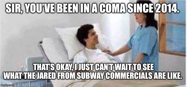 Sir, you've been in a coma | SIR, YOU’VE BEEN IN A COMA SINCE 2014. THAT’S OKAY, I JUST CAN’T WAIT TO SEE WHAT THE JARED FROM SUBWAY COMMERCIALS ARE LIKE. | image tagged in sir you've been in a coma | made w/ Imgflip meme maker