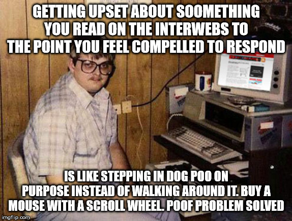 Internet Guide Meme | GETTING UPSET ABOUT SOOMETHING YOU READ ON THE INTERWEBS TO THE POINT YOU FEEL COMPELLED TO RESPOND; IS LIKE STEPPING IN DOG POO ON PURPOSE INSTEAD OF WALKING AROUND IT. BUY A MOUSE WITH A SCROLL WHEEL. POOF PROBLEM SOLVED | image tagged in memes,internet guide | made w/ Imgflip meme maker