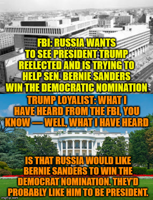 This from from an admin official whose job duties do not include assisting with Trump's re-election campaign. | FBI: RUSSIA WANTS TO SEE PRESIDENT TRUMP REELECTED AND IS TRYING TO HELP SEN. BERNIE SANDERS WIN THE DEMOCRATIC NOMINATION; TRUMP LOYALIST: WHAT I HAVE HEARD FROM THE FBI, YOU KNOW — WELL, WHAT I HAVE HEARD; IS THAT RUSSIA WOULD LIKE BERNIE SANDERS TO WIN THE DEMOCRAT NOMINATION. THEY’D PROBABLY LIKE HIM TO BE PRESIDENT. | image tagged in memes,politics | made w/ Imgflip meme maker