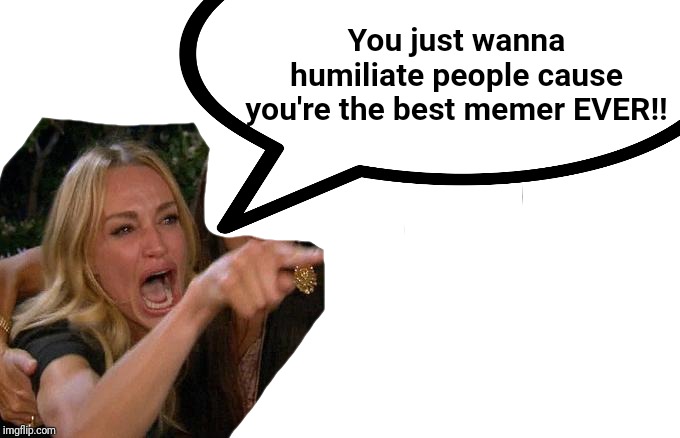 You just wanna humiliate people cause you're the best memer EVER!! | made w/ Imgflip meme maker