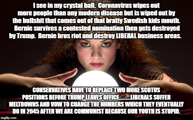 Psychic with Crystal Ball | I see in my crystal ball.  Coronavirus wipes out more people than any modern disease but is wiped out by the bullshit that comes out of that bratty Swedish kids mouth.  Bernie survives a contested nomination then gets destroyed by Trump.  Bernie bros riot and destroy LIBERAL business areas. CONSERVATIVES HAVE TO REPLACE TWO MORE SCOTUS POSITIONS BEFORE TRUMP LEAVES OFFICE..........LIBERALS SUFFER MELTDOWNS AND VOW TO CHANGE THE NUMBERS WHICH THEY EVENTUALLY DO IN 2045 AFTER WE ARE COMMUNIST BECAUSE OUR YOUTH IS STUPID. | image tagged in psychic with crystal ball | made w/ Imgflip meme maker