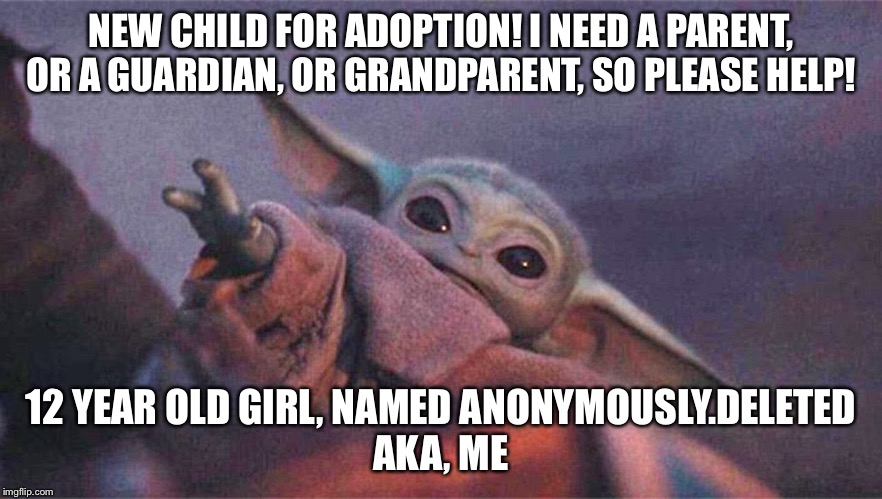 Baby yoda reaching | NEW CHILD FOR ADOPTION! I NEED A PARENT, OR A GUARDIAN, OR GRANDPARENT, SO PLEASE HELP! 12 YEAR OLD GIRL, NAMED ANONYMOUSLY.DELETED
AKA, ME | image tagged in baby yoda reaching | made w/ Imgflip meme maker