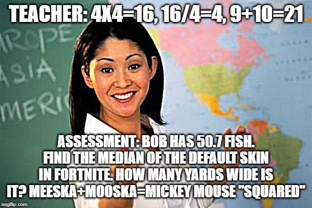 Unhelpful High School Teacher Meme | TEACHER: 4X4=16, 16/4=4, 9+10=21; ASSESSMENT: BOB HAS 50.7 FISH. FIND THE MEDIAN OF THE DEFAULT SKIN IN FORTNITE. HOW MANY YARDS WIDE IS IT? MEESKA+MOOSKA=MICKEY MOUSE "SQUARED" | image tagged in memes,unhelpful high school teacher | made w/ Imgflip meme maker