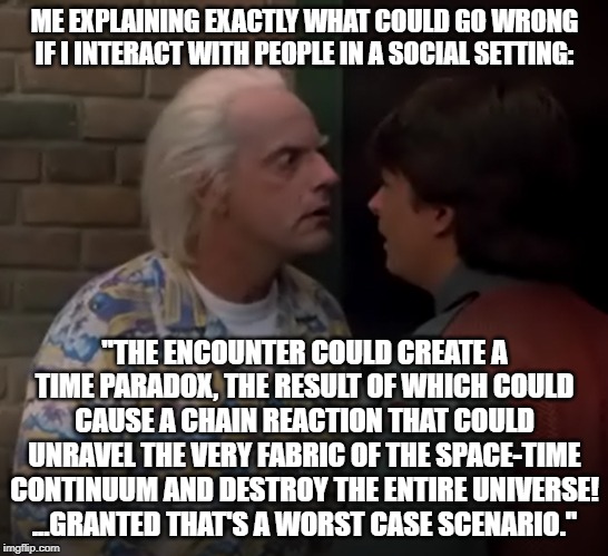 introvert | ME EXPLAINING EXACTLY WHAT COULD GO WRONG IF I INTERACT WITH PEOPLE IN A SOCIAL SETTING:; "THE ENCOUNTER COULD CREATE A TIME PARADOX, THE RESULT OF WHICH COULD CAUSE A CHAIN REACTION THAT COULD UNRAVEL THE VERY FABRIC OF THE SPACE-TIME CONTINUUM AND DESTROY THE ENTIRE UNIVERSE!
...GRANTED THAT'S A WORST CASE SCENARIO." | image tagged in funny,funny memes,introverts | made w/ Imgflip meme maker