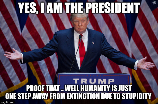 Donald Trump | YES, I AM THE PRESIDENT; PROOF THAT .. WELL HUMANITY IS JUST ONE STEP AWAY FROM EXTINCTION DUE TO STUPIDITY | image tagged in donald trump | made w/ Imgflip meme maker