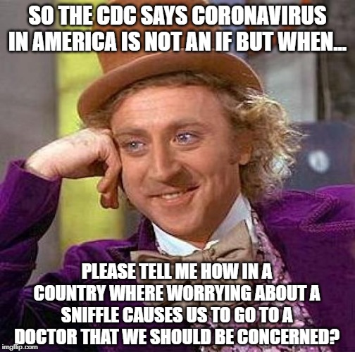 Here Comes the Panic | SO THE CDC SAYS CORONAVIRUS IN AMERICA IS NOT AN IF BUT WHEN... PLEASE TELL ME HOW IN A COUNTRY WHERE WORRYING ABOUT A SNIFFLE CAUSES US TO GO TO A DOCTOR THAT WE SHOULD BE CONCERNED? | image tagged in memes,creepy condescending wonka | made w/ Imgflip meme maker