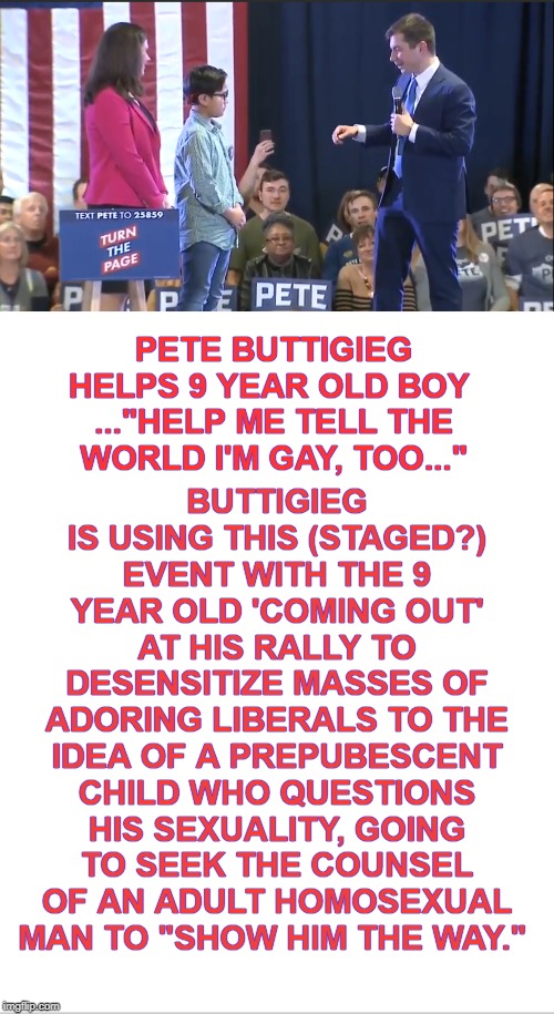 This isn't creepy-pandering-grooming-desensitization at all... | BUTTIGIEG IS USING THIS (STAGED?) EVENT WITH THE 9 YEAR OLD 'COMING OUT' AT HIS RALLY TO DESENSITIZE MASSES OF ADORING LIBERALS TO THE IDEA OF A PREPUBESCENT CHILD WHO QUESTIONS HIS SEXUALITY, GOING TO SEEK THE COUNSEL OF AN ADULT HOMOSEXUAL MAN TO "SHOW HIM THE WAY."; PETE BUTTIGIEG HELPS 9 YEAR OLD BOY 
..."HELP ME TELL THE WORLD I'M GAY, TOO..." | image tagged in pete buttigieg,grooming,pandering,creepy,herbert the pervert,memes | made w/ Imgflip meme maker
