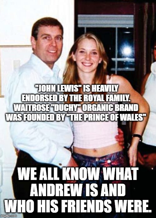 Waitrose | "JOHN LEWIS" IS HEAVILY ENDORSED BY THE ROYAL FAMILY. WAITROSE "DUCHY" ORGANIC BRAND WAS FOUNDED BY "THE PRINCE OF WALES"; WE ALL KNOW WHAT ANDREW IS AND WHO HIS FRIENDS WERE. | image tagged in waitrose,only in waitrose,overheard in waitrose,waitrose and partners,john lewis | made w/ Imgflip meme maker