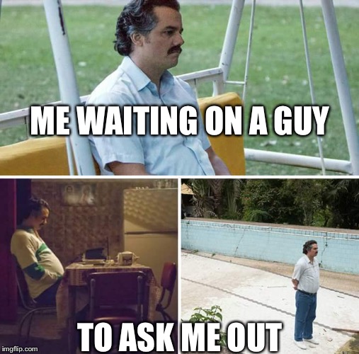 Sad Pablo Escobar | ME WAITING ON A GUY; TO ASK ME OUT | image tagged in sad pablo escobar | made w/ Imgflip meme maker